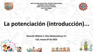 La potenciación (introducción)...
Docente William S. Díaz (Matemáticas 5°)
Cali, marzo 07 de 2023
INSTITUCIÓN EDUCATIVA TÉCNICO INDUSTRIAL
ANTONIO JOSÉ CAMACHO
SEDE OLGA LUCÍA LLOREDA
CALI-COLOMBIA
2023
 