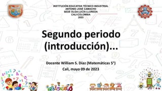 Segundo periodo
(introducción)...
Docente William S. Díaz (Matemáticas 5°)
Cali, mayo 09 de 2023
INSTITUCIÓN EDUCATIVA TÉCNICO INDUSTRIAL
ANTONIO JOSÉ CAMACHO
SEDE OLGA LUCÍA LLOREDA
CALI-COLOMBIA
2023
 