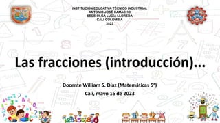 Las fracciones (introducción)...
Docente William S. Díaz (Matemáticas 5°)
Cali, mayo 16 de 2023
INSTITUCIÓN EDUCATIVA TÉCNICO INDUSTRIAL
ANTONIO JOSÉ CAMACHO
SEDE OLGA LUCÍA LLOREDA
CALI-COLOMBIA
2023
 