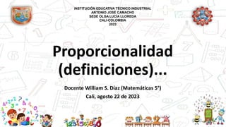 Proporcionalidad
(definiciones)...
Docente William S. Díaz (Matemáticas 5°)
Cali, agosto 22 de 2023
INSTITUCIÓN EDUCATIVA TÉCNICO INDUSTRIAL
ANTONIO JOSÉ CAMACHO
SEDE OLGA LUCÍA LLOREDA
CALI-COLOMBIA
2023
 