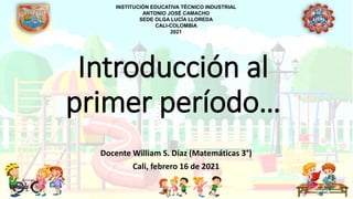 Introducción al
primer período…
Docente William S. Díaz (Matemáticas 3°)
Cali, febrero 16 de 2021
INSTITUCIÓN EDUCATIVA TÉCNICO INDUSTRIAL
ANTONIO JOSÉ CAMACHO
SEDE OLGA LUCÍA LLOREDA
CALI-COLOMBIA
2021
 