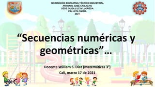 “Secuencias numéricas y
geométricas”…
Docente William S. Díaz (Matemáticas 3°)
Cali, marzo 17 de 2021
INSTITUCIÓN EDUCATIVA TÉCNICO INDUSTRIAL
ANTONIO JOSÉ CAMACHO
SEDE OLGA LUCÍA LLOREDA
CALI-COLOMBIA
2021
 