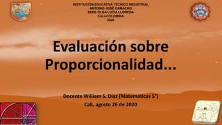 Evaluación sobre
Proporcionalidad...
Docente William S. Díaz (Matemáticas 5°)
Cali, agosto 26 de 2020
INSTITUCIÓN EDUCATIVA TÉCNICO INDUSTRIAL
ANTONIO JOSÉ CAMACHO
SEDE OLGA LUCÍA LLOREDA
CALI-COLOMBIA
2020
 