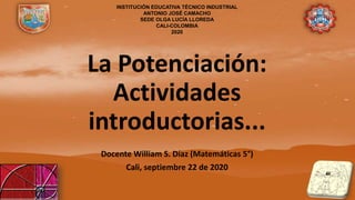 La Potenciación:
Actividades
introductorias...
Docente William S. Díaz (Matemáticas 5°)
Cali, septiembre 22 de 2020
INSTITUCIÓN EDUCATIVA TÉCNICO INDUSTRIAL
ANTONIO JOSÉ CAMACHO
SEDE OLGA LUCÍA LLOREDA
CALI-COLOMBIA
2020
 