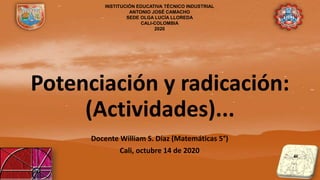 Potenciación y radicación:
(Actividades)...
Docente William S. Díaz (Matemáticas 5°)
Cali, octubre 14 de 2020
INSTITUCIÓN EDUCATIVA TÉCNICO INDUSTRIAL
ANTONIO JOSÉ CAMACHO
SEDE OLGA LUCÍA LLOREDA
CALI-COLOMBIA
2020
 