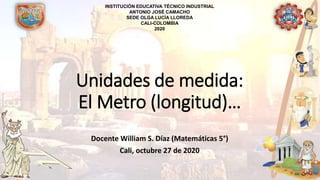 Unidades de medida:
El Metro (longitud)…
Docente William S. Díaz (Matemáticas 5°)
Cali, octubre 27 de 2020
INSTITUCIÓN EDUCATIVA TÉCNICO INDUSTRIAL
ANTONIO JOSÉ CAMACHO
SEDE OLGA LUCÍA LLOREDA
CALI-COLOMBIA
2020
 