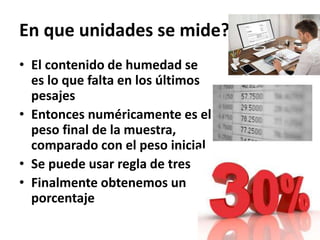 En que unidades se mide?
• El contenido de humedad se
es lo que falta en los últimos
pesajes
• Entonces numéricamente es el
peso final de la muestra,
comparado con el peso inicial
• Se puede usar regla de tres
• Finalmente obtenemos un
porcentaje
 