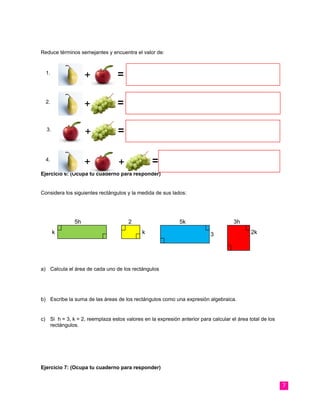 Reduce términos semejantes y encuentra el valor de:
Ejercicio 6: (Ocupa tu cuaderno para responder)
Considera los siguientes rectángulos y la medida de sus lados:
a) Calcula el área de cada uno de los rectángulos
b) Escribe la suma de las áreas de los rectángulos como una expresión algebraica.
c) Si h = 3, k = 2, reemplaza estos valores en la expresión anterior para calcular el área total de los
rectángulos.
Ejercicio 7: (Ocupa tu cuaderno para responder)
7
=1.
+
=2.
+
=3.
+
=+4.
+
5h
k
2
k
5k
3 2k
3h
 
