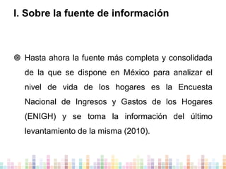I. Sobre la fuente de información

 Hasta ahora la fuente más completa y consolidada
de la que se dispone en México para analizar el

nivel de vida de los hogares es la Encuesta
Nacional de Ingresos y Gastos de los Hogares
(ENIGH) y se toma la información del último

levantamiento de la misma (2010).

 