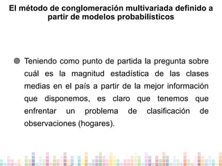 El método de conglomeración multivariada definido a
partir de modelos probabilísticos

 Teniendo como punto de partida la pregunta sobre
cuál es la magnitud estadística de las clases

medias en el país a partir de la mejor información
que disponemos, es claro que tenemos que
enfrentar

un

problema

observaciones (hogares).

de

clasificación

de

 