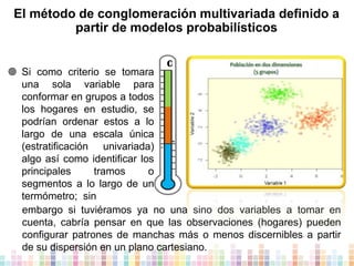 El método de conglomeración multivariada definido a
partir de modelos probabilísticos
C

 Si como criterio se tomara
una sola variable para
conformar en grupos a todos
los hogares en estudio, se
podrían ordenar estos a lo
largo de una escala única
+
(estratificación univariada)
algo así como identificar los
principales
tramos
o
segmentos a lo largo de un
termómetro; sin
embargo si tuviéramos ya no una sino dos variables a tomar en
cuenta, cabría pensar en que las observaciones (hogares) pueden
configurar patrones de manchas más o menos discernibles a partir
de su dispersión en un plano cartesiano.

 
