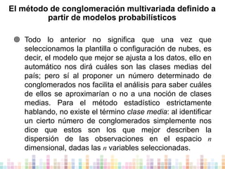 El método de conglomeración multivariada definido a
partir de modelos probabilísticos
 Todo lo anterior no significa que una vez que
seleccionamos la plantilla o configuración de nubes, es
decir, el modelo que mejor se ajusta a los datos, ello en
automático nos dirá cuáles son las clases medias del
país; pero sí al proponer un número determinado de
conglomerados nos facilita el análisis para saber cuáles
de ellos se aproximarían o no a una noción de clases
medias. Para el método estadístico estrictamente
hablando, no existe el término clase media: al identificar
un cierto número de conglomerados simplemente nos
dice que estos son los que mejor describen la
dispersión de las observaciones en el espacio n
dimensional, dadas las n variables seleccionadas.

 