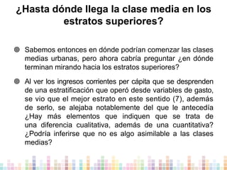 ¿Hasta dónde llega la clase media en los
estratos superiores?
 Sabemos entonces en dónde podrían comenzar las clases
medias urbanas, pero ahora cabría preguntar ¿en dónde
terminan mirando hacia los estratos superiores?
 Al ver los ingresos corrientes per cápita que se desprenden
de una estratificación que operó desde variables de gasto,
se vio que el mejor estrato en este sentido (7), además
de serlo, se alejaba notablemente del que le antecedía
¿Hay más elementos que indiquen que se trata de
una diferencia cualitativa, además de una cuantitativa?
¿Podría inferirse que no es algo asimilable a las clases
medias?

 