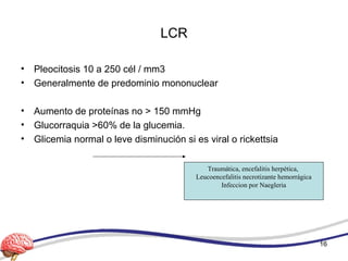 LCR
• Pleocitosis 10 a 250 cél / mm3
• Generalmente de predominio mononuclear
• Aumento de proteínas no > 150 mmHg
• Glucorraquia >60% de la glucemia.
• Glicemia normal o leve disminución si es viral o rickettsia
Traumática, encefalitis herpética,
Leucoencefalitis necrotizante hemorrágica
Infeccion por Naegleria
16
 