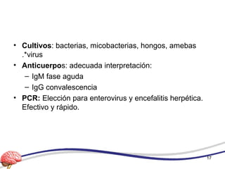 • Cultivos: bacterias, micobacterias, hongos, amebas
.*virus
• Anticuerpos: adecuada interpretación:
– IgM fase aguda
– IgG convalescencia
• PCR: Elección para enterovirus y encefalitis herpética.
Efectivo y rápido.
17
 