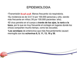 EPIDEMIOLOGIA
•Transmisión fecal oral. Menos frecuente vía respiratoria.
•Su incidencia es de 3,5-7,4 por 100.000 personas y año, siendo
más frecuente en niños (16 por 100.000 pacientes- año).
•El virus penetra en el cuerpo a través de los ojos, la nariz o la
boca, por lo que es muy frecuente el contagio en lugares donde los
chicos comparten mucho tiempo, como las escuelas.
•Los serotipos de enterovirus que más frecuentemente causan
meningitis son los echovirus 6, 9, 11, 13, 19 y 30.
19
 