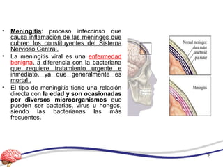 • Meningitis: proceso infeccioso que
causa inflamación de las meninges que
cubren los constituyentes del Sistema
Nervioso Central.
• La meningitis viral es una enfermedad
benigna, a diferencia con la bacteriana
que requiere tratamiento urgente e
inmediato, ya que generalmente es
mortal .
• El tipo de meningitis tiene una relación
directa con la edad y son ocasionadas
por diversos microorganismos que
pueden ser bacterias, virus u hongos,
siendo las bacterianas las más
frecuentes.
2
 