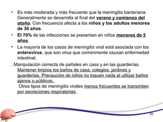 • Es más moderada y más frecuente que la meningitis bacteriana.
Generalmente se desarrolla al final del verano y comienzo del
otoño. Con frecuencia afecta a los niños y los adultos menores
de 30 años.
• El 70% de las infecciones se presentan en niños menores de 5
años.
• La mayoría de los casos de meningitis viral está asociada con los
enterovirus, que son virus que comúnmente causan enfermedad
intestinal.
. Manipulación correcta de pañales en casa y en las guarderías.
Mantener limpios los baños de casa, colegios, jardines y
guarderías. Precaución de niños no toquen nada al utilizar baños
ajenos o públicos.
Otros tipos de meningitis virales menos frecuentes se transmiten
por secreciones respiratorias.
20
 