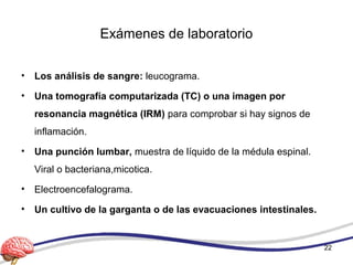 Exámenes de laboratorio
• Los análisis de sangre: leucograma.
• Una tomografía computarizada (TC) o una imagen por
resonancia magnética (IRM) para comprobar si hay signos de
inflamación.
• Una punción lumbar, muestra de líquido de la médula espinal.
Viral o bacteriana,micotica.
• Electroencefalograma.
• Un cultivo de la garganta o de las evacuaciones intestinales.
22
 