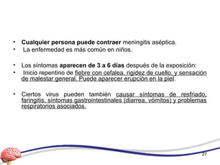• Cualquier persona puede contraer meningitis aséptica.
• La enfermedad es más común en niños.
• Los síntomas aparecen de 3 a 6 días después de la exposición:
• Inicio repentino de fiebre con cefalea, rigidez de cuello, y sensación
de malestar general. Puede aparecer erupción en la piel.
• Ciertos virus pueden también causar síntomas de resfriado,
faringitis, síntomas gastrointestinales (diarrea, vómitos) y problemas
respiratorios asociados.
27
 