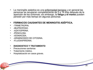 • La meningitis aséptica es una enfermedad benigna y en general las
personas se recuperan completamente de 5 a 14 días después de la
aparición de los síntomas; sin embargo, la fatiga y el mareo pueden
persistir por más tiempo en algunas personas
• FÁRMACOS CAUSANTES DE MENINGITIS ASÉPTICA.
• -TRIMETROPIN.
• -IBUPROFENO.
• -AZATIOPRINA.
• -PENICILINA.
• -ISONIACIDA.
• -ARABINOSIDO DE CITOSINA.
• -FLUOXAPIRIDINA.
• DIAGNOSTICO Y TRATAMIENTO
• Precauciones sanitarias
• Tratamiento médico.
• Hospitalización en casos graves.
28
 