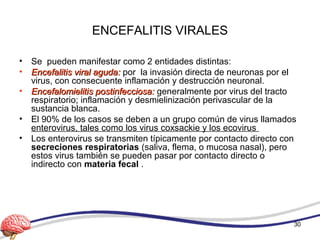 ENCEFALITIS VIRALES
• Se pueden manifestar como 2 entidades distintas:
• Encefalitis viral aguda:Encefalitis viral aguda: por la invasión directa de neuronas por el
virus, con consecuente inflamación y destrucción neuronal.
• Encefalomielitis postinfecciosa:Encefalomielitis postinfecciosa: generalmente por virus del tracto
respiratorio; inflamación y desmielinización perivascular de la
sustancia blanca.
• El 90% de los casos se deben a un grupo común de virus llamados
enterovirus, tales como los virus coxsackie y los ecovirus
• Los enterovirus se transmiten típicamente por contacto directo con
secreciones respiratorias (saliva, flema, o mucosa nasal), pero
estos virus también se pueden pasar por contacto directo o
indirecto con materia fecal .
30
 