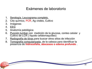 Exámenes de laboratorio
1. Serología. Leucograma completo.
2. Cito químico, PCR, Ag virales, Cultivo
3. Imágenes
4. EEG
5. Anatomía patológica
6. Punción lumbar con medición de la glucosa, conteo celular y
Cultivo de LCR ( líquido cefalorraquídeo)
7. Radiografía de tórax para buscar otros sitios de infección
8. Tomografía computarizada de la cabeza para identificar la
presencia de hidrocefalia, abscesos o edema profundo .
32
 