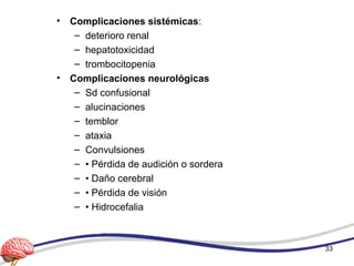 • Complicaciones sistémicas:
– deterioro renal
– hepatotoxicidad
– trombocitopenia
• Complicaciones neurológicas
– Sd confusional
– alucinaciones
– temblor
– ataxia
– Convulsiones
– • Pérdida de audición o sordera
– • Daño cerebral
– • Pérdida de visión
– • Hidrocefalia
33
 