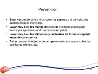 Prevención.
• Estar vacunado contra virus como las paperas o la varicela, que
pueden producir meningitis.
• Lavar muy bien las manos después de ir al baño o manipular
heces, por ejemplo cuando se cambia un pañal.
• Lavar muy bien los alimentos y cocinarlos de forma apropiada
antes de consumirlos.
• Evitar compartir objetos de uso personal como vasos, cubiertos,
cepillos de dientes, etc.
35
 