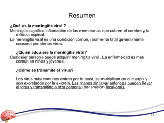 Resumen
¿Qué es la meningitis viral ?
Meningitis significa inflamación de las membranas que cubren el cerebro y la
médula espinal.
La meningitis viral es una condición común, raramente fatal generalmente
causada por ciertos virus.
¿Quién adquiere la meningitis viral?
Cualquier persona puede adquirir meningitis viral . La enfermedad es más
común en niños y jóvenes.
¿Cómo se transmite el virus?
Los virus más comunes entran por la boca, se multiplican en el cuerpo y
son excretados por la excreta. Las manos sin lavar entonces pueden llevar
el virus y transmitirlo a otra persona (transmisión fecal-oral).
37
 
