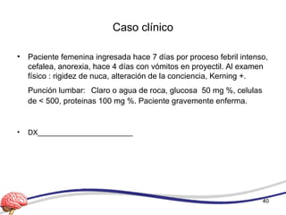 Caso clínico
• Paciente femenina ingresada hace 7 días por proceso febril intenso,
cefalea, anorexia, hace 4 días con vómitos en proyectil. Al examen
físico : rigidez de nuca, alteración de la conciencia, Kerning +.
Punción lumbar: Claro o agua de roca, glucosa 50 mg %, celulas
de < 500, proteinas 100 mg %. Paciente gravemente enferma.
• DX________________________
40
 