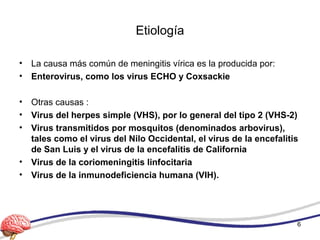 Etiología
• La causa más común de meningitis vírica es la producida por:
• Enterovirus, como los virus ECHO y Coxsackie
• Otras causas :
• Virus del herpes simple (VHS), por lo general del tipo 2 (VHS-2)
• Virus transmitidos por mosquitos (denominados arbovirus),
tales como el virus del Nilo Occidental, el virus de la encefalitis
de San Luis y el virus de la encefalitis de California
• Virus de la coriomeningitis linfocitaria
• Virus de la inmunodeficiencia humana (VIH).
6
 