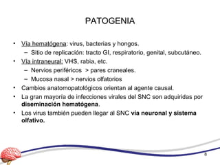 PATOGENIA
• Vía hematógena: virus, bacterias y hongos.
– Sitio de replicación: tracto GI, respiratorio, genital, subcutáneo.
• Vía intraneural: VHS, rabia, etc.
– Nervios periféricos > pares craneales.
– Mucosa nasal > nervios olfatorios
• Cambios anatomopatológicos orientan al agente causal.
• La gran mayoría de infecciones virales del SNC son adquiridas por
diseminación hematógena.
• Los virus también pueden llegar al SNC vía neuronal y sistema
olfativo.
8
 