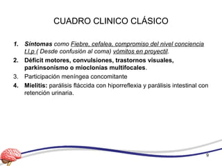 CUADRO CLINICO CLÁSICO
1. Síntomas como Fiebre, cefalea, compromiso del nivel conciencia
t.l,p ( Desde confusión al coma) vómitos en proyectil.
2. Déficit motores, convulsiones, trastornos visuales,
parkinsonismo o mioclonías multifocales.
3. Participación meníngea concomitante
4. Mielitis: parálisis fláccida con hiporreflexia y parálisis intestinal con
retención urinaria.
9
 