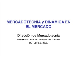 MERCADOTECNIA y DINAMICA EN
       EL MERCADO

    Dirección de Mercadotecnia
    PRESENTADO POR : ALEJANDRA GANEM
            OCTUBRE 3, 2008.
 