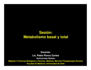 Sesión:
                Metabolismo basal y total



                                 Docente:
                         Lic. Pablo Rivero Cortes
                               Nutricionista Dietista
Magíster © Ciencias Biológicas y Ciencias Médicas, Mención Fisiopatología Humana
                    Facultad de Medicina, Universidad de Chile
 