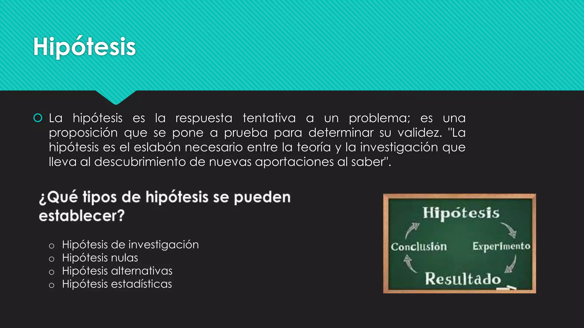 Hipótesis
 La hipótesis es la respuesta tentativa a un problema; es una
proposición que se pone a prueba para determinar su validez. "La
hipótesis es el eslabón necesario entre la teoría y la investigación que
lleva al descubrimiento de nuevas aportaciones al saber".
o Hipótesis de investigación
o Hipótesis nulas
o Hipótesis alternativas
o Hipótesis estadísticas
 