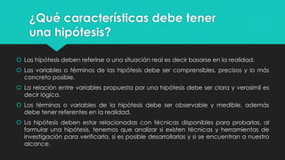 ¿Qué características debe tener
una hipótesis?
Las hipótesis deben referirse a una situación real es decir basarse en la realidad.
Las variables o términos de las hipótesis debe ser comprensibles, precisos y lo más
concreto posible.
La relación entre variables propuesta por una hipótesis debe ser clara y verosímil es
decir lógica.
Los términos o variables de la hipótesis debe ser observable y medible, además
debe tener referentes en la realidad.
La hipótesis deben estar relacionadas con técnicas disponibles para probarlas, al
formular una hipótesis, tenemos que analizar si existen técnicas y herramientas de
investigación para verificarla, si es posible desarrollarlas y si se encuentran a nuestro
alcance.