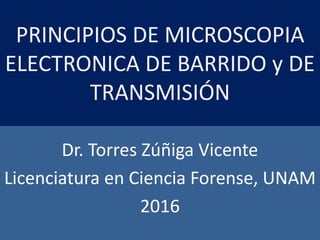 PRINCIPIOS DE MICROSCOPIA
ELECTRONICA DE BARRIDO y DE
TRANSMISIÓN
Dr. Torres Zúñiga Vicente
Licenciatura en Ciencia Forense, UNAM
2016
 