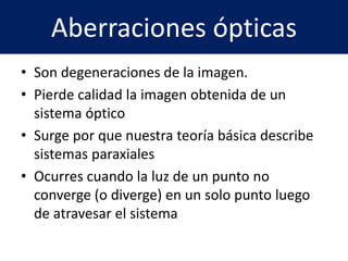 Aberraciones ópticas
• Son degeneraciones de la imagen.
• Pierde calidad la imagen obtenida de un
sistema óptico
• Surge por que nuestra teoría básica describe
sistemas paraxiales
• Ocurres cuando la luz de un punto no
converge (o diverge) en un solo punto luego
de atravesar el sistema
 