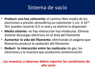 Sistema de vacío
• Producir una haz coherente: el camino libre medio de los
electrones a presión atmosférica es solamente 1 cm. A 10-6
Torr pueden recorrer 6.5 m and y se elimina la dispersión
• Medio aislante: no hay interacción haz-moléculas. Elimina
aislante descargas eléctricas en el área del filamento
• Aumentar la vida del filamento: eliminando el oxígeno que
filamento produce la oxidación del filamento
• Reducir la interacción entre las moléculas de gas, los
electrones y la muestra que produciría contaminación
Las muestras a observar deben soportar las condiciones de
alto vacio
 