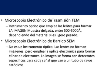 • Microscopio Electrónico deTrasmisión TEM
– Instrumento óptico que emplea las lentes para formar
LA IMAGEN Muestra delgada, entre 500-5000Å,
dependiendo del material si es ligero pesado.
• Microscopio Electrónico de Barrido SEM
– No es un instrumento óptico. Las lentes no forman
imágenes, pero emplea la óptica electrónica para formar
el haz de electrones. La imagen se forma con detectores
específicos para cada señal que van a un tubo de rayos
catódicos
 