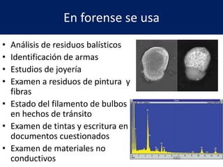 En forense se usa
• Análisis de residuos balísticos
• Identificación de armas
• Estudios de joyería
• Examen a residuos de pintura y
fibras
• Estado del filamento de bulbos
en hechos de tránsito
• Examen de tintas y escritura en
documentos cuestionados
• Examen de materiales no
conductivos
 