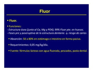 Fluor

 Fluor.
 Fluor.
  Funciones:
  Funciones:
- Estructura ósea (junto al Ca, Mg y PO4); 99% Fluor pte. en huesos.
                                     PO4 99%         pte. huesos.
- Fases pre y poseruptiva de la estructura dentaria: ↓ riesgo de caries
                                           dentaria:

  Absorción:
  Absorción: 50 a 80% en estómago e intestino en forma pasiva.
                  80%                                  pasiva.

  Requerimientos:
  Requerimientos: 0,05 mg/kg/día.
                       mg/kg/día.

  Fuente:
  Fuente: fórmulas lácteas con agua fluorada, pescados, pasta dental.
                                    fluorada,                 dental.
 