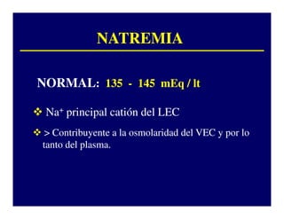 NATREMIA

NORMAL: 135 - 145 mEq / lt

 Na+ principal catión del LEC
 > Contribuyente a la osmolaridad del VEC y por lo
tanto del plasma.
 