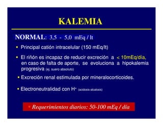 KALEMIA
NORMAL: 3,5 - 5,0 mEq / lt
 Principal catión intracelular (150 mEq/lt)

 El riñón es incapaz de reducir excreción a < 10mEq/día,
 en caso de falta de aporte, se evoluciona a hipokalemia
 progresiva (ej. suero absoluto)
 Excreción renal estimulada por mineralocorticoides.
                                mineralocorticoides.

 Electroneutralidad con H+ (acidosis--alcalosis)
                           (acidosis




       Requerimientos diarios: 50-100 mEq / día
                               50-
 