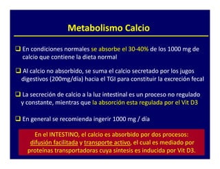 Metabolismo Calcio

En condiciones normales se absorbe el 30-40% de los 1000 mg de
                                      30-40%
calcio que contiene la dieta normal

Al calcio no absorbido, se suma el calcio secretado por los jugos
digestivos (200mg/día) hacia el TGI para constituir la excreción fecal
            200mg/día)

La secreción de calcio a la luz intestinal es un proceso no regulado
y constante, mientras que la absorción esta regulada por el Vit D3

En general se recomienda ingerir 1000 mg / día

     En el INTESTINO, el calcio es absorbido por dos procesos:
   difusión facilitada y transporte activo, el cual es mediado por
                                    activo,
  proteínas transportadoras cuya síntesis es inducida por Vit D3.
 