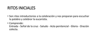 RITOS INICIALES
• Son ritos introductorios a la celebración y nos preparan para escuchar
la palabra y celebrar la eucaristía.
• Comprende:
Entrada - Señal de la cruz - Saludo - Acto penitencial - Gloria - Oración
colecta.
 