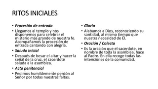 RITOS INICIALES
• Procesión de entrada
• Llegamos al templo y nos
disponemos para celebrar el
misterio más grande de nuestra fe.
Acompañamos la procesión de
entrada cantando con alegría.
• Saludo inicial
• Después de besar el altar y hacer la
señal de la cruz, el sacerdote
saluda a la asamblea.
• Acto penitencial
• Pedimos humildemente perdón al
Señor por todas nuestras faltas.
• Gloria
• Alabamos a Dios, reconociendo su
santidad, al mismo tiempo que
nuestra necesidad de Él.
• Oración / Colecta
• Es la oración que el sacerdote, en
nombre de toda la asamblea, hace
al Padre. En ella recoge todas las
intenciones de la comunidad.
 