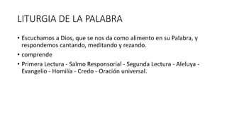 LITURGIA DE LA PALABRA
• Escuchamos a Dios, que se nos da como alimento en su Palabra, y
respondemos cantando, meditando y rezando.
• comprende
• Primera Lectura - Salmo Responsorial - Segunda Lectura - Aleluya -
Evangelio - Homilía - Credo - Oración universal.
 